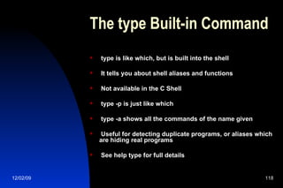 The type Built-in Command type is like which, but is built into the shell It tells you about shell aliases and functions Not available in the C Shell type -p is just like which type -a shows all the commands of the name given Useful for detecting duplicate programs, or aliases which are hiding real programs See help type for full details 