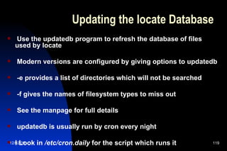 Updating the locate Database Use the updatedb program to refresh the database of files used by locate Modern versions are configured by giving options to updatedb -e provides a list of directories which will not be searched -f gives the names of filesystem types to miss out See the manpage for full details updatedb is usually run by cron every night l Look in  /etc/cron.daily  for the script which runs it 