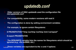 updatedb.conf Older versions of GNU updatedb used the configuration file  /etc/updatedb.conf For compatibility, some modern versions still read it The configuration is done by setting environment variables For example, to ignore certain filesystems: $ PRUNEPATHS="/tmp /usr/tmp /var/tmp /mnt /var/spool" $ export PRUNEPATHS The $PRUNEFS variable lists the names for filesystems which should be ignored (e.g., nfs,iso9660, etc.) These variables are equivalent to the -e and -f options 