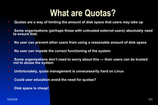 What are Quotas? Quotas are a way of limiting the amount of disk space that users may take up Some organisations (perhaps those with untrusted external users) absolutely need to ensure that: No user can prevent other users from using a reasonable amount of disk space No user can impede the correct functioning of the system Some organisations don’t need to worry about this — their users can be trusted not to abuse the system Unfortunately, quota management is unnecessarily hard on Linux Could user education avoid the need for quotas? Disk space is cheap! 