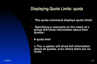 Displaying Quota Limits: quota The quota command displays quota limits Specifying a username or the name of a group will show information about their quotas: # quota fred n The -v option will show full information about all quotas, even where there are no limits 