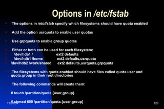 Options in  /etc/fstab The options in  /etc/fstab  specify which filesystems should have quota enabled Add the option usrquota to enable user quotas Use grpquota to enable group quotas Either or both can be used for each filesystem: /dev/hda1 /  ext2 defaults /dev/hdb1 /home  ext2 defaults,usrquota /dev/hdb2 /work/shared  ext2 defaults,usrquota,grpquota The filesystems with quota enabled should have files called quota.user and quota.group in their root directories The following commands will create them: # touch /partition/quota.{user,group} # chmod 600 /partition/quota.{user,group} 