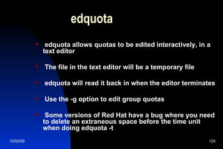 edquota edquota allows quotas to be edited interactively, in a text editor The file in the text editor will be a temporary file edquota will read it back in when the editor terminates Use the -g option to edit group quotas Some versions of Red Hat have a bug where you need to delete an extraneous space before the time unit when doing edquota -t 