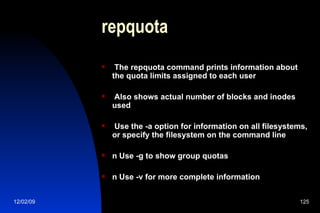 repquota The repquota command prints information about the quota limits assigned to each user Also shows actual number of blocks and inodes used Use the -a option for information on all filesystems, or specify the filesystem on the command line n Use -g to show group quotas n Use -v for more complete information 