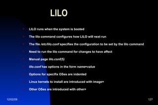 LILO LILO runs when the system is booted The lilo command configures how LILO will next run The file  /etc/lilo.conf  specifies the configuration to be set by the lilo command Need to run the lilo command for changes to have affect Manual page  lilo.conf(5) lilo.conf  has options in the form  name = value Options for specifix OSes are indented Linux kernels to install are introduced with image= Other OSes are introduced with other= 
