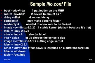 Sample  lilo.conf  File boot = /dev/hda  # put loader on the MBR root = /dev/hda1  # device to mount as / delay = 40 #  4 second delay compact #  may make booting faster read-only #  needed to allow root to be fscked image = /vmlinuz-2.2.20  # stable kernel (default because it’s 1st) label = linux-2.2.20 alias = linux #  shorter label vga = ask #  let us choose the console size image = /vmlinuz-2.5.1 # cutting edge kernel label = linux-2.5.1 other = /dev/hda3 # Windows is installed on a different partition label = windows table = /dev/hda 