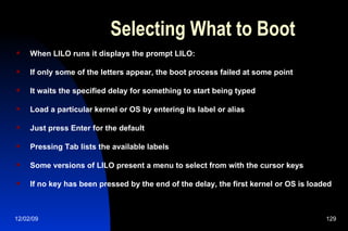 Selecting What to Boot When LILO runs it displays the prompt LILO: If only some of the letters appear, the boot process failed at some point It waits the specified delay for something to start being typed Load a particular kernel or OS by entering its label or alias Just press Enter for the default Pressing Tab lists the available labels Some versions of LILO present a menu to select from with the cursor keys If no key has been pressed by the end of the delay, the first kernel or OS is loaded 
