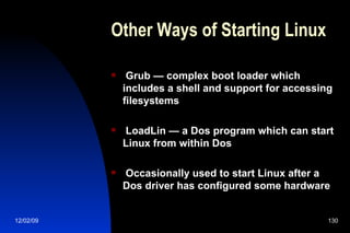 Other Ways of Starting Linux Grub — complex boot loader which includes a shell and support for accessing filesystems LoadLin — a Dos program which can start Linux from within Dos Occasionally used to start Linux after a Dos driver has configured some hardware 