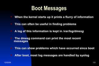 Boot Messages When the kernel starts up it prints a flurry of information This can often be useful in finding problems A log of this information is kept in  /var/log/dmesg The dmesg command can print the most recent messages This can show problems which have occurred since boot After boot, most log messages are handled by syslog 