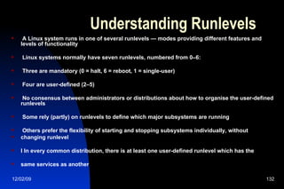 Understanding Runlevels A Linux system runs in one of several runlevels — modes providing different features and levels of functionality Linux systems normally have seven runlevels, numbered from 0–6: Three are mandatory (0 = halt, 6 = reboot, 1 = single-user) Four are user-defined (2–5) No consensus between administrators or distributions about how to organise the user-defined runlevels Some rely (partly) on runlevels to define which major subsystems are running Others prefer the flexibility of starting and stopping subsystems individually, without changing runlevel l In every common distribution, there is at least one user-defined runlevel which has the same services as another 
