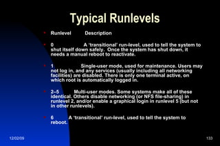 Typical Runlevels Runlevel  Description 0  A ‘transitional’ run-level, used to tell the system to shut itself down safely.  Once the system has shut down, it needs a manual reboot to reactivate. 1  Single-user mode, used for maintenance. Users may not log in, and any services (usually including all networking facilities) are disabled. There is only one terminal active, on which root is automatically logged in. 2–5  Multi-user modes. Some systems make all of these identical. Others disable networking (or NFS file-sharing) in runlevel 2, and/or enable a graphical login in runlevel 5 (but not in other runlevels).  6  A ‘transitional’ run-level, used to tell the system to reboot. 