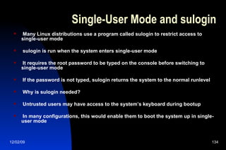 Single-User Mode and sulogin Many Linux distributions use a program called sulogin to restrict access to single-user mode sulogin is run when the system enters single-user mode It requires the root password to be typed on the console before switching to single-user mode If the password is not typed, sulogin returns the system to the normal runlevel Why is sulogin needed? Untrusted users may have access to the system’s keyboard during bootup In many configurations, this would enable them to boot the system up in single-user mode 