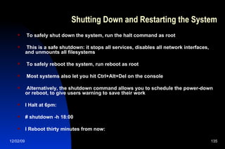 Shutting Down and Restarting the System To safely shut down the system, run the halt command as root This is a safe shutdown: it stops all services, disables all network interfaces, and unmounts all filesystems To safely reboot the system, run reboot as root Most systems also let you hit Ctrl+Alt+Del on the console Alternatively, the shutdown command allows you to schedule the power-down or reboot, to give users warning to save their work l Halt at 6pm: # shutdown -h 18:00 l Reboot thirty minutes from now: 