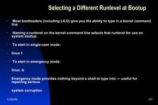 Selecting a Different Runlevel at Bootup Most bootloaders (including LILO) give you the ability to type in a kernel command line Naming a runlevel on the kernel command line selects that runlevel for use on system startup To start in single-user mode: linux 1 To start in emergency mode: linux -b Emergency mode provides nothing beyond a shell to type into — useful for repairing serious system corruption 