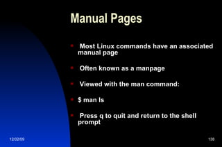 Manual Pages Most Linux commands have an associated manual page Often known as a manpage Viewed with the man command: $ man ls Press q to quit and return to the shell prompt 