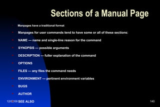 Sections of a Manual Page Manpages have a traditional format Manpages for user commands tend to have some or all of these sections: NAME — name and single-line reason for the command SYNOPSIS — possible arguments DESCRIPTION — fuller explanation of the command OPTIONS FILES — any files the command needs ENVIRONMENT — pertinent environment variables BUGS AUTHOR SEE ALSO 