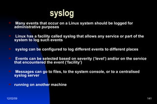 syslog Many events that occur on a Linux system should be logged for administrative purposes Linux has a facility called syslog that allows any service or part of the system to log such events syslog can be configured to log different events to different places Events can be selected based on severity (‘level’) and/or on the service that encountered the event (‘facility’) Messages can go to files, to the system console, or to a centralised syslog server running on another machine 
