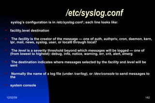 /etc/syslog.conf syslog’s configuration is in  /etc/syslog.conf  ; each line looks like: facility.level destination The  facility  is the creator of the message — one of auth, authpriv, cron, daemon, kern, lpr, mail, news, syslog, user, or local0 through local7 The  level  is a severity threshold beyond which messages will be logged — one of (from lowest to highest): debug, info, notice, warning, err, crit, alert, emerg The destination indicates where messages selected by the  facility  and  level  will be sent  Normally the name of a log file (under  /var/log ), or  /dev/console  to send messages to the system console 