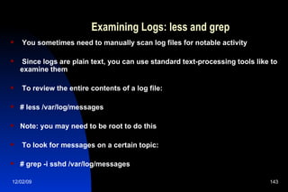 Examining Logs: less and grep You sometimes need to manually scan log files for notable activity Since logs are plain text, you can use standard text-processing tools like to examine them To review the entire contents of a log file: # less /var/log/messages Note: you may need to be root to do this To look for messages on a certain topic: # grep -i sshd /var/log/messages 