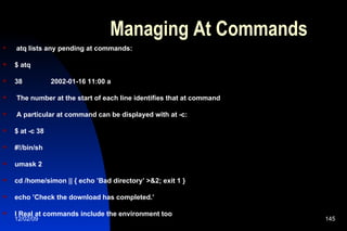 Managing At Commands atq lists any pending at commands: $ atq 38  2002-01-16 11:00 a The number at the start of each line identifies that at command A particular at command can be displayed with at -c: $ at -c 38 #!/bin/sh umask 2 cd /home/simon || { echo ’Bad directory’ >&2; exit 1 } echo ’Check the download has completed.’ l Real at commands include the environment too 