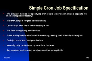 Simple Cron Job Specification The simplest method for specifying cron jobs is to save each job as a separate file in an appropriate directory: /etc/cron.daily/  is for jobs to be run daily Once a day, each file in that directory is run The files are typically shell scripts There are equivalent directories for monthly, weekly, and possibly hourly jobs Each job is run with root permissions Normally only root can set up cron jobs this way Any required environment variables must be set explicitly 