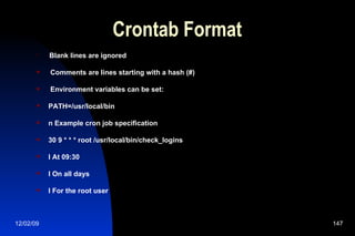 Crontab Format Blank lines are ignored Comments are lines starting with a hash (#) Environment variables can be set: PATH=/usr/local/bin n Example cron job specification 30 9 * * * root /usr/local/bin/check_logins l At 09:30 l On all days l For the root user 