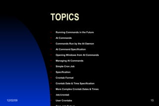TOPICS Running Commands in the Future At Commands Commands Run by the At Dæmon At Command Specification Opening Windows from At Commands Managing At Commands Simple Cron Job Specification Crontab Format Crontab Date & Time Specification More Complex Crontab Dates & Times /etc/crontab User Crontabs Cron Job Output 