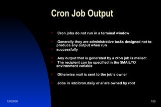 Cron Job Output Cron jobs do not run in a terminal window Generally they are administrative tasks designed not to produce any output when run successfully Any output that is generated by a cron job is mailed: The recipient can be specified in the $MAILTO environment variable Otherwise mail is sent to the job’s owner Jobs in  /etc/cron.daily et al  are owned by root 