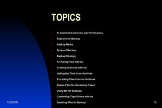 TOPICS At Command and Cron Job Permissions Reasons for Backup Backup Media Types of Backup Backup Strategy Archiving Files with tar Creating Archives with tar Listing the Files in tar Archives Extracting Files from tar Archives Device Files for Accessing Tapes Using tar for Backups Controlling Tape Drives with mt Deciding What to Backup 