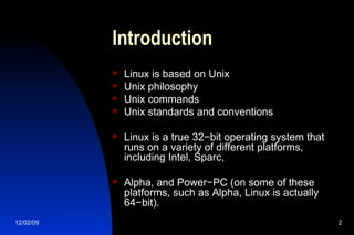 Introduction Linux is based on Unix Unix philosophy Unix commands Unix standards and conventions Linux is a true 32−bit operating system that runs on a variety of different platforms, including Intel, Sparc, Alpha, and Power−PC (on some of these platforms, such as Alpha, Linux is actually 64−bit).  