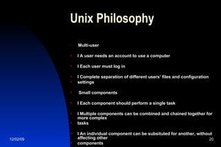 Unix Philosophy Multi-user l A user needs an account to use a computer l Each user must log in l Complete separation of different users’ files and configuration  settings Small components l Each component should perform a single task l Multiple components can be combined and chained together for more complex  tasks l An individual component can be subsituted for another, without affecting other components 