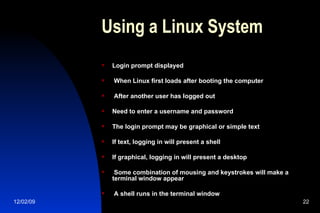 Using a Linux System Login prompt displayed When Linux first loads after booting the computer After another user has logged out Need to enter a username and password The login prompt may be graphical or simple text If text, logging in will present a shell If graphical, logging in will present a desktop Some combination of mousing and keystrokes will make a terminal window appear A shell runs in the terminal window 