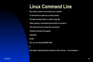 Linux Command Line The shell is where commands are invoked A command is typed at a shell prompt Prompt usually ends in a dollar sign ($) After typing a command press Enter to invoke it The shell will try to obey the command Another prompt will appear Example: $ date Thu Jun 14 12:28:05 BST 2001 $ The dollar represents the prompt in this course — do not type it 