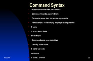 Command Syntax Most commands take parameters Some commands  require  them Parameters are also known as arguments For example, echo simply displays its arguments: $ echo $ echo Hello there Hello there Commands are case-sensitive Usually lower-case $ echo welcome welcome $ ECHO SHOUT bash: ECHO: command not found 