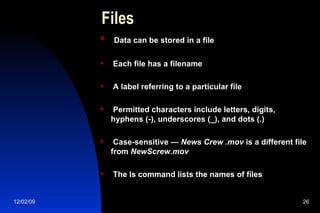 Files Data can be stored in a file Each file has a filename A label referring to a particular file Permitted characters include letters, digits, hyphens (-), underscores (_), and dots (.) Case-sensitive —  News Crew .mov  is a different file from  NewScrew.mov The ls command lists the names of files 