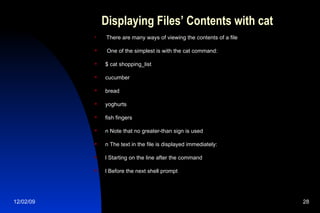 Displaying Files’ Contents with cat There are many ways of viewing the contents of a file One of the simplest is with the cat command: $ cat shopping_list cucumber bread yoghurts fish fingers n Note that no greater-than sign is used n The text in the file is displayed immediately: l Starting on the line after the command l Before the next shell prompt 
