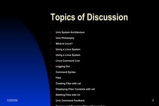 Topics of Discussion Unix System Architecture Unix Philosophy What is Linux? Using a Linux System Using a Linux System Linux Command Line Logging Out Command Syntax Files Creating Files with cat Displaying Files’ Contents with cat Deleting Files with rm Unix Command Feedback Copying and Renaming Files with cp and mv 