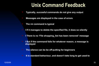 Unix Command Feedback Typically, succesful commands do not give any output Messages are displayed in the case of errors The rm command is typical l If it manages to delete the specified file, it does so silently l There is no ‘File shopping_list has been removed’ message l But if the command fails for whatever reason, a message is displayed The silence can be be off-putting for beginners It is standard behaviour, and doesn’t take long to get used to 