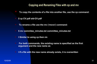 Copying and Renaming Files with cp and mv To copy the contents of a file into another file, use the cp command: $ cp CV.pdf old-CV.pdf To rename a file use the mv (‘move’) command: $ mv commitee_minutes.txt committee_minutes.txt l Similar to using cp then rm For both commands, the existing name is specified as the first argument and the new name as l If a file with the new name already exists, it is overwritten 