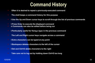 Command History Often it is desired to repeat a previously-executed command The shell keeps a command history for this purpose l Use the Up and Down cursor keys to scroll through the list of previous commands l Press Enter to execute the displayed command n Commands can also be edited before being run l Particularly useful for fixing a typo in the previous command The Left and Right cursor keys navigate across a command l Extra characters can be typed at any point l Backspace deletes characters to the left of the cursor l Del and Ctrl+D delete characters to the right Take care not to log out by holding down Ctrl+D too long 