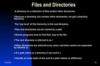 Files and Directories A directory is a collection of files and/or other directories l Because a directory can contain other directories, we get a directory hierarchy The ‘top level’ of the hierarchy is the root directory Files and directories can be named by a path l Shows programs how to find their way to the file l The root directory is referred to as  / l Other directories are referred to by name, and their names are separated by slashes (/) n If a path refers to a directory it can end in  / l Usually an extra slash at the end of a path makes no difference 