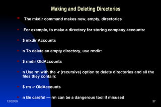 Making and Deleting Directories The mkdir command makes new, empty, directories For example, to make a directory for storing company accounts: $ mkdir Accounts n To delete an empty directory, use rmdir: $ rmdir OldAccounts n Use rm with the -r (recursive) option to delete directories and all the files they contain: $ rm -r OldAccounts n Be careful — rm can be a dangerous tool if misused 