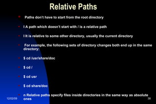 Relative Paths Paths don’t have to start from the root directory l A path which doesn’t start with / is a relative path l It is relative to some other directory, usually the current directory For example, the following sets of directory changes both end up in the same directory: $ cd /usr/share/doc $ cd / $ cd usr $ cd share/doc n Relative paths specify files inside directories in the same way as absolute ones 