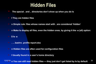 Hidden Files The special . and .. directories don’t show up when you do ls l They are hidden files n Simple rule: files whose names start with . are considered ‘hidden’ n Make ls display all files, even the hidden ones, by giving it the -a (all) option: $ ls -a . .. .bashrc .profile report.doc n Hidden files are often used for configuration files l Usually found in a user’s home directory n You can still read hidden files — they just don’t get listed by ls by default 