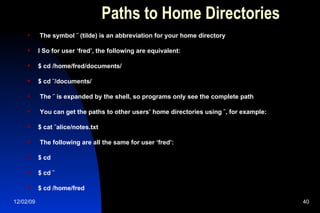 Paths to Home Directories The symbol ˜ (tilde) is an abbreviation for your home directory l So for user ‘fred’, the following are equivalent: $ cd /home/fred/documents/ $ cd ˜/documents/ The ˜ is expanded by the shell, so programs only see the complete path You can get the paths to other users’ home directories using ˜, for example: $ cat ˜alice/notes.txt The following are all the same for user ‘fred’: $ cd $ cd ˜ $ cd /home/fred 