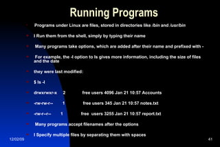 Running Programs Programs under Linux are files, stored in directories like  /bin  and  /usr/bin l Run them from the shell, simply by typing their name Many programs take options, which are added after their name and prefixed with - For example, the -l option to ls gives more information, including the size of files and the date they were last modified: $ ls -l drwxrwxr-x  2  free users 4096 Jan 21 10:57 Accounts -rw-rw-r--  1  free users 345 Jan 21 10:57 notes.txt -rw-r--r--  1  free  users 3255 Jan 21 10:57 report.txt Many programs accept filenames after the options l Specify multiple files by separating them with spaces 