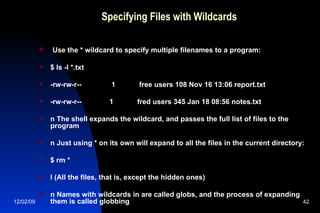 Specifying Files with Wildcards Use the * wildcard to specify multiple filenames to a program: $ ls -l *.txt -rw-rw-r--  1  free users 108 Nov 16 13:06 report.txt -rw-rw-r--  1  fred users 345 Jan 18 08:56 notes.txt n The shell expands the wildcard, and passes the full list of files to the program n Just using * on its own will expand to all the files in the current directory: $ rm * l (All the files, that is, except the hidden ones) n Names with wildcards in are called globs, and the process of expanding them is called globbing 