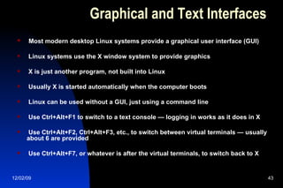 Graphical and Text Interfaces Most modern desktop Linux systems provide a graphical user interface (GUI) Linux systems use the X window system to provide graphics X is just another program, not built into Linux Usually X is started automatically when the computer boots Linux can be used without a GUI, just using a command line Use Ctrl+Alt+F1 to switch to a text console — logging in works as it does in X Use Ctrl+Alt+F2, Ctrl+Alt+F3, etc., to switch between virtual terminals — usually about 6 are provided Use Ctrl+Alt+F7, or whatever is after the virtual terminals, to switch back to X 