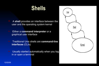 Shells A  shell  provides an interface between the user and the operating system kernel Either a  command interpreter  or a graphical user interface Traditional Unix shells are  command-line interfaces  (CLIs) Usually started automatically when you log in or open a terminal 
