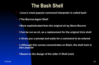 The Bash Shell Linux’s most popular command interpreter is called bash l The Bourne-Again Shell l More sophisticated than the original sh by Steve Bourne l Can be run as sh, as a replacement for the original Unix shell n Gives you a prompt and waits for a command to be entered n Although this course concentrates on Bash, the shell tcsh is also popular l Based on the design of the older C Shell (csh) 